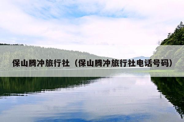 保山腾冲旅行社（保山腾冲旅行社电话号码）
