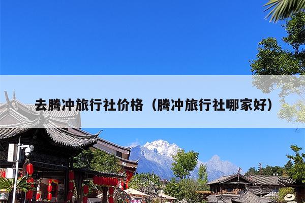 去腾冲旅行社价格（腾冲旅行社哪家好）