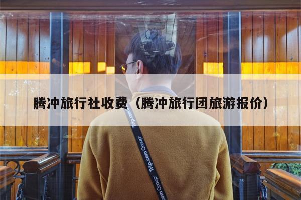 腾冲旅行社收费（腾冲旅行团旅游报价）