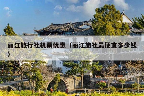 丽江旅行社机票优惠（丽江旅社最便宜多少钱）