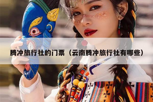 腾冲旅行社的门票（云南腾冲旅行社有哪些）