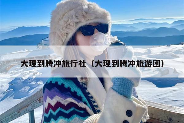 大理到腾冲旅行社（大理到腾冲旅游团）