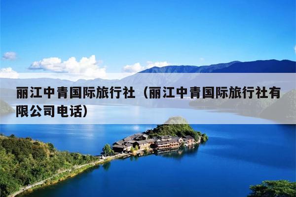 丽江中青国际旅行社（丽江中青国际旅行社有限公司电话）