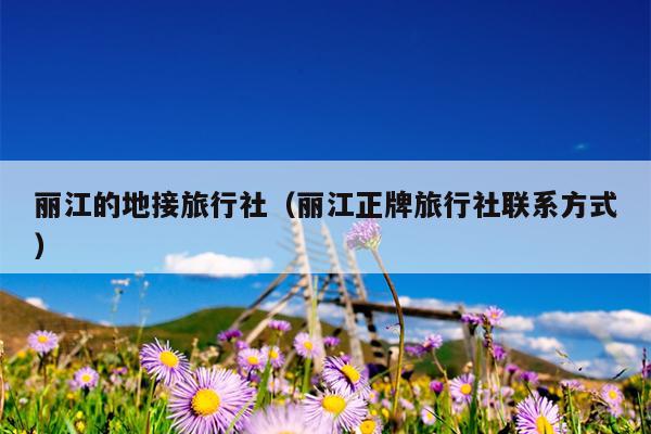 丽江的地接旅行社（丽江正牌旅行社联系方式）