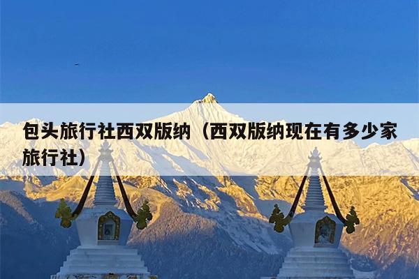 包头旅行社西双版纳（西双版纳现在有多少家旅行社）