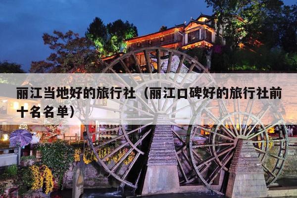 丽江当地好的旅行社（丽江口碑好的旅行社前十名名单）