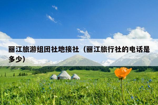 丽江旅游组团社地接社（丽江旅行社的电话是多少）