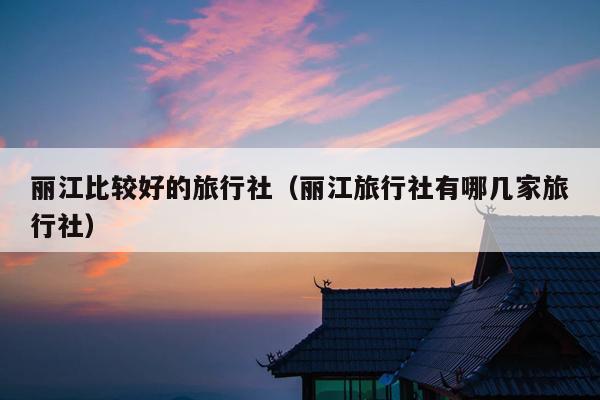 丽江比较好的旅行社（丽江旅行社有哪几家旅行社）