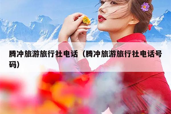 腾冲旅游旅行社电话（腾冲旅游旅行社电话号码）