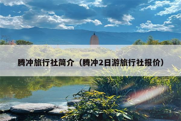腾冲旅行社简介（腾冲2日游旅行社报价）