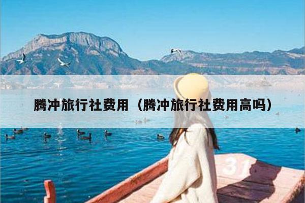 腾冲旅行社费用（腾冲旅行社费用高吗）