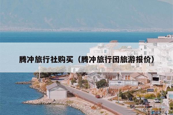 腾冲旅行社购买（腾冲旅行团旅游报价）