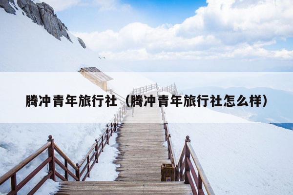 腾冲青年旅行社（腾冲青年旅行社怎么样）