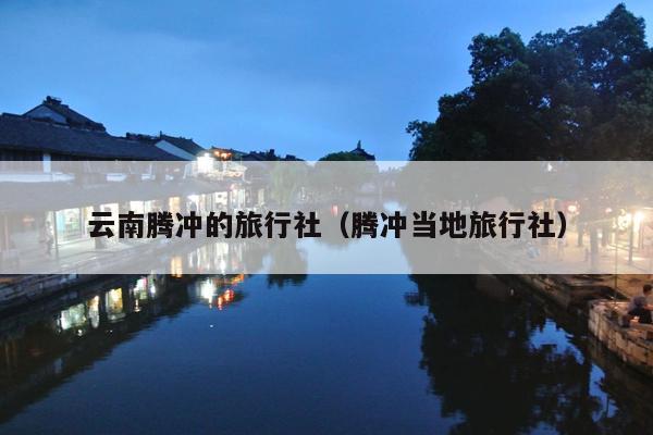 云南腾冲的旅行社（腾冲当地旅行社）