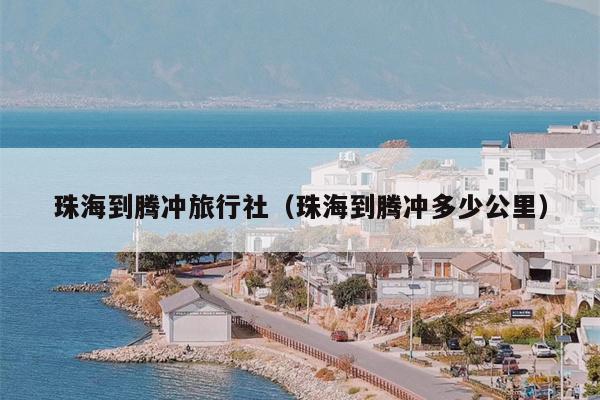 珠海到腾冲旅行社（珠海到腾冲多少公里）
