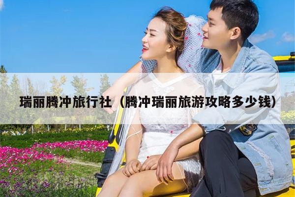 瑞丽腾冲旅行社（腾冲瑞丽旅游攻略多少钱）