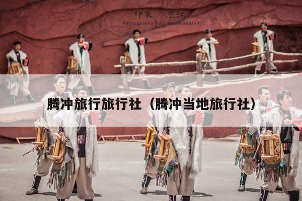 腾冲旅行旅行社（腾冲当地旅行社）