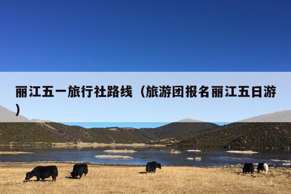 丽江五一旅行社路线（旅游团报名丽江五日游）