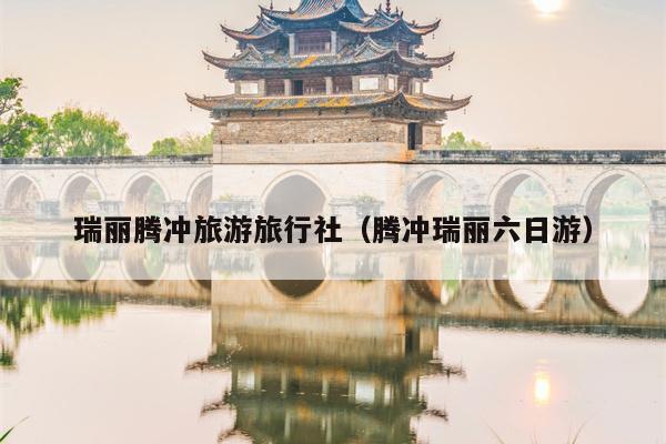 瑞丽腾冲旅游旅行社（腾冲瑞丽六日游）