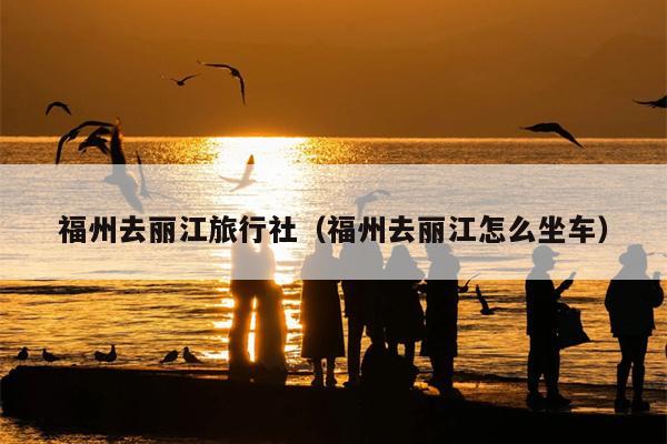 福州去丽江旅行社（福州去丽江怎么坐车）