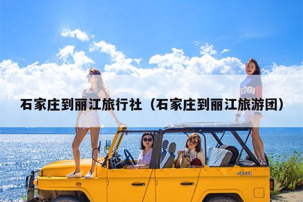 石家庄到丽江旅行社（石家庄到丽江旅游团）