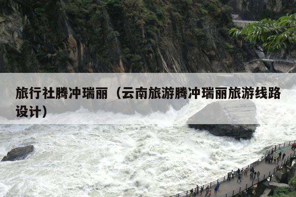 旅行社腾冲瑞丽（云南旅游腾冲瑞丽旅游线路设计）