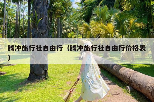 腾冲旅行社自由行（腾冲旅行社自由行价格表）