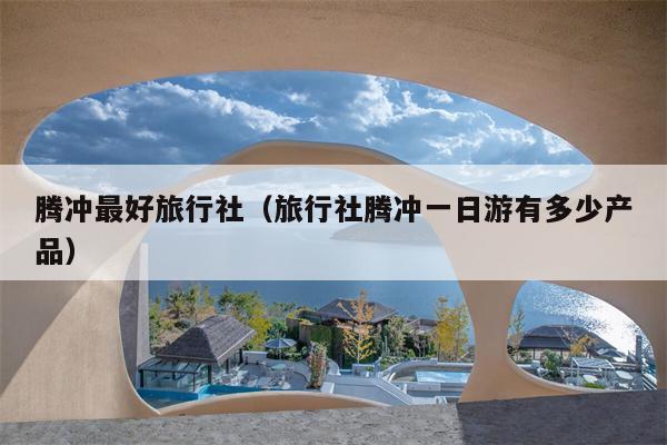 腾冲最好旅行社（旅行社腾冲一日游有多少产品）