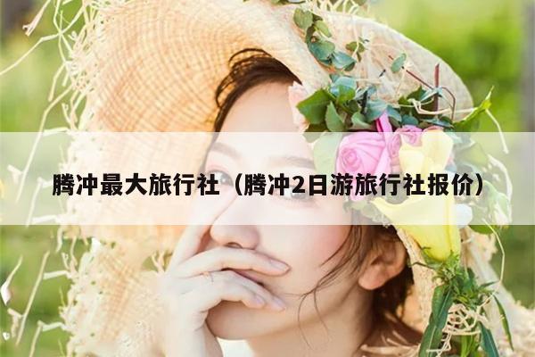 腾冲最大旅行社（腾冲2日游旅行社报价）