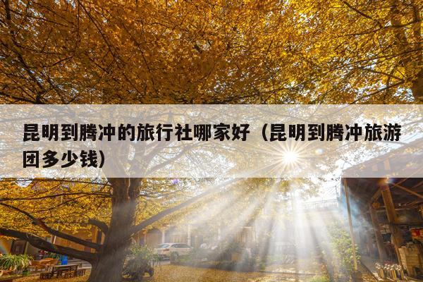 昆明到腾冲的旅行社哪家好（昆明到腾冲旅游团多少钱）