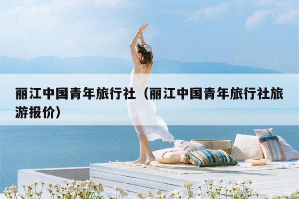 丽江中国青年旅行社（丽江中国青年旅行社旅游报价）