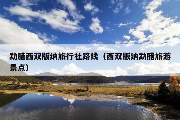勐腊西双版纳旅行社路线（西双版纳勐腊旅游景点）