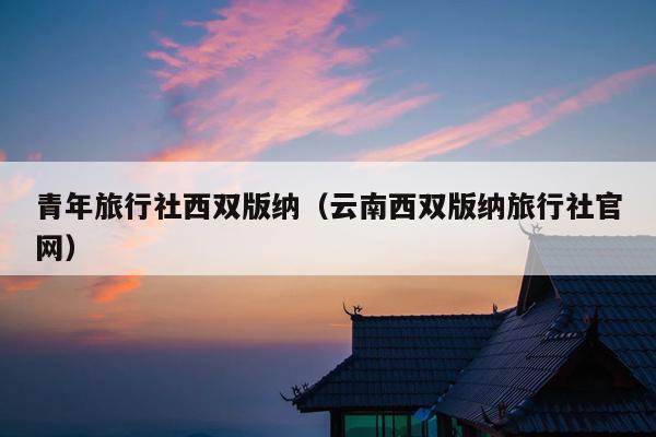 青年旅行社西双版纳（云南西双版纳旅行社官网）