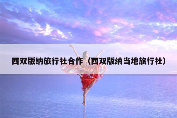 西双版纳旅行社合作（西双版纳当地旅行社）