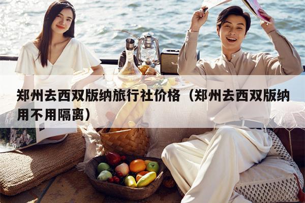 郑州去西双版纳旅行社价格（郑州去西双版纳用不用隔离）