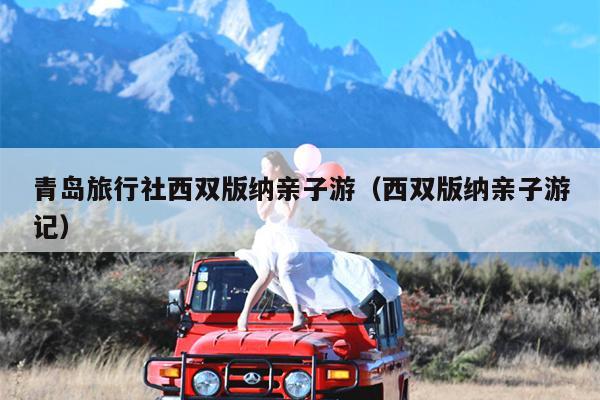 青岛旅行社西双版纳亲子游（西双版纳亲子游记）