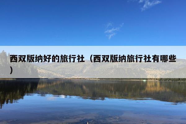 西双版纳好的旅行社（西双版纳旅行社有哪些）