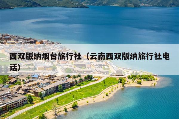 西双版纳烟台旅行社（云南西双版纳旅行社电话）