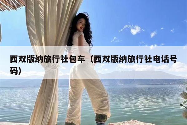 西双版纳旅行社包车（西双版纳旅行社电话号码）