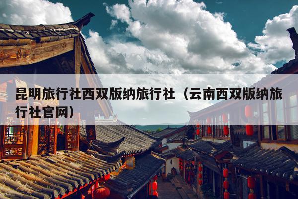 昆明旅行社西双版纳旅行社（云南西双版纳旅行社官网）