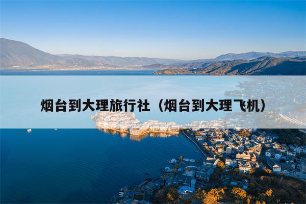烟台到大理旅行社（烟台到大理飞机）