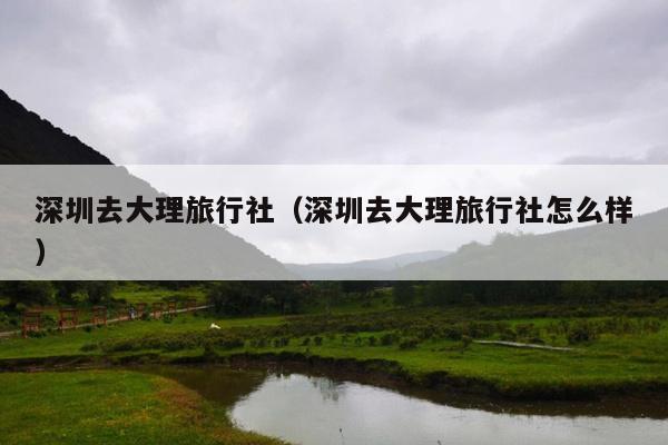 深圳去大理旅行社（深圳去大理旅行社怎么样）
