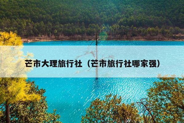 芒市大理旅行社（芒市旅行社哪家强）