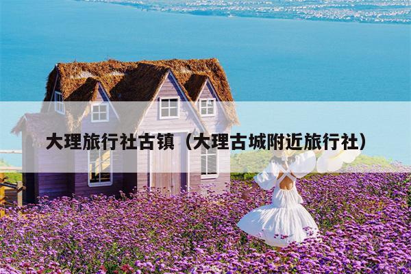 大理旅行社古镇（大理古城附近旅行社）