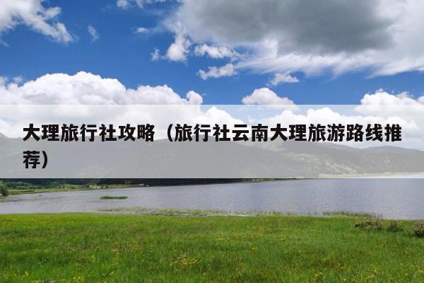 大理旅行社攻略（旅行社云南大理旅游路线推荐）