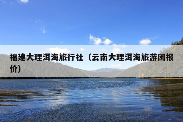 福建大理洱海旅行社（云南大理洱海旅游团报价）