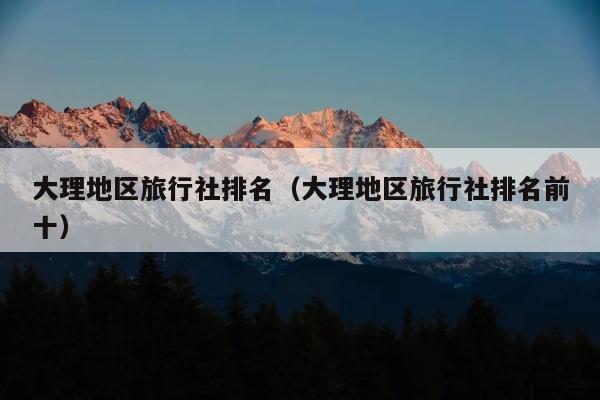 大理地区旅行社排名（大理地区旅行社排名前十）