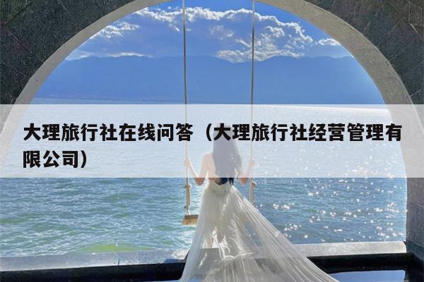 大理旅行社在线问答（大理旅行社经营管理有限公司）