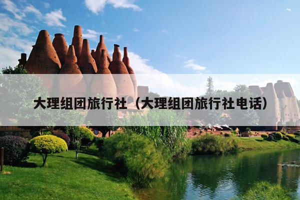 大理组团旅行社（大理组团旅行社电话）