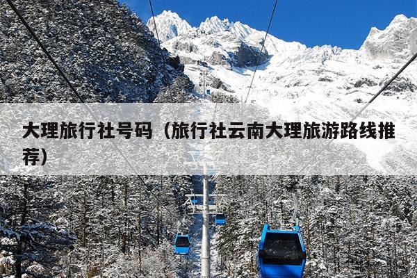 大理旅行社号码（旅行社云南大理旅游路线推荐）